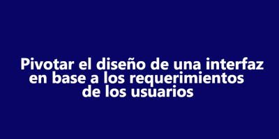 Pivotar el diseño de una interfaz en base los requerimientos de los usuarios